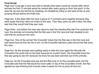 Final Script
Page one: Long ago a race was held to decide what years would be named after which
animals the first 12 animals would be named after years going on from that point. In the
race the rat won but did this by cheating, he cheated by riding on the back of the ox and
jumping off just before the finish line.
Page two: A few days after the race a group of 11 animals came together because they
were upset that they were not inviter to the race. Then they came up with a idea, the idea
was that they would hold they own race.
Page three: Just before the race was about to start the cheating Rat ask if he could join the
race, the animals not knowing that the Rat was in the first race and had cheated to win
said that he could join the race.
Page four: One of the animal “the Crocodile” knew that the Rat was in the first race and
had heard how he trick the Ox to win, so the Crocodile hatched a plan and let the Rat entry
the race.
Page five: As the animals were getting ready to start the race again the Rat ask the
Crocodile if he could ride on his back because he couldn't swim, the Crocodile knew the
Rat was going to ask him because he knew he was best swimmer out of the animals.
Page six: So the Crocodile said yes and the Rat jump on to the crocodile back, but the
Crocodile said that the Rat would be much safer on top of the Crocodiles month, the Rat
agreed but was thinking that it would make it easier for him to jump off and win.
 