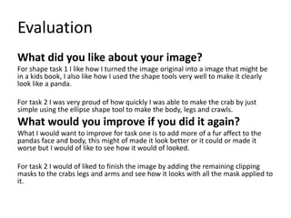 Evaluation
What did you like about your image?
For shape task 1 I like how I turned the image original into a image that might be
in a kids book, I also like how I used the shape tools very well to make it clearly
look like a panda.
For task 2 I was very proud of how quickly I was able to make the crab by just
simple using the ellipse shape tool to make the body, legs and crawls.
What would you improve if you did it again?
What I would want to improve for task one is to add more of a fur affect to the
pandas face and body, this might of made it look better or it could or made it
worse but I would of like to see how it would of looked.
For task 2 I would of liked to finish the image by adding the remaining clipping
masks to the crabs legs and arms and see how it looks with all the mask applied to
it.
 