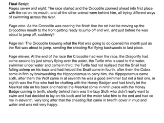 Final Script
Pages seven and eight: The race started and the Crocodile zoomed ahead into first place
with the rat on his mouth, and all the other animal were behind him, all trying different ways
of swimming across the river.
Page nine: As the Crocodile was nearing the finish line the rat had be moving up the
Crocodiles mouth to the front getting ready to jump off and win, and just before he was
about to jump off, suddenly!!
Page ten: The Crocodile knowing what the Rat was going to do opened his month just as
the Rat was about to jump, sending the cheating Rat flying backwoods to last place.
Page eleven: At the end of the race the Crocodile had won the race, the Dragonfly had
come second by just simply flying over the water, the Turtle who is used to the water,
swimmer under water and came in third, the Turtle had not realised that the Snail had
falling asleep on his back and had helped the Snail come in fourth, after them the Cobra
came in firth by brainwashing the Hippopotamus to carry him, the Hippopotamus came
sixth, after them the Wolf came in at seventh he was a good swimmer but not a fast one, in
eighth was the Fox who had be chatting with the Honey Badger and had kindly let the
Meerkat ride on his back and had let the Meerkat come in ninth place with the Honey
Badge coming in tenth, shortly behind them was the lazy Sloth who didn’t really want to
swim and had decided to lay on his back and let the water take him to the end and had co
me in eleventh, very long after that the cheating Rat came in twelfth cover in mud and
water and was not very happy.
 