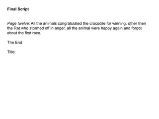 Final Script
Page twelve: All the animals congratulated the crocodile for winning, other then
the Rat who stormed off in anger, all the animal were happy again and forgot
about the first race.
The End
Title:
 