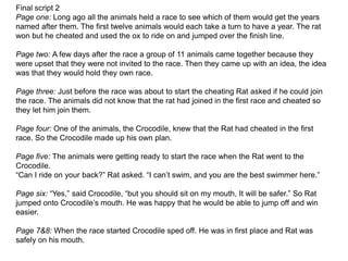 Final script 2
Page one: Long ago all the animals held a race to see which of them would get the years
named after them. The first twelve animals would each take a turn to have a year. The rat
won but he cheated and used the ox to ride on and jumped over the finish line.
Page two: A few days after the race a group of 11 animals came together because they
were upset that they were not invited to the race. Then they came up with an idea, the idea
was that they would hold they own race.
Page three: Just before the race was about to start the cheating Rat asked if he could join
the race. The animals did not know that the rat had joined in the first race and cheated so
they let him join them.
Page four: One of the animals, the Crocodile, knew that the Rat had cheated in the first
race. So the Crocodile made up his own plan.
Page five: The animals were getting ready to start the race when the Rat went to the
Crocodile.
“Can I ride on your back?” Rat asked. “I can’t swim, and you are the best swimmer here.”
Page six: “Yes,” said Crocodile, “but you should sit on my mouth, It will be safer.” So Rat
jumped onto Crocodile’s mouth. He was happy that he would be able to jump off and win
easier.
Page 7&8: When the race started Crocodile sped off. He was in first place and Rat was
safely on his mouth.
 
