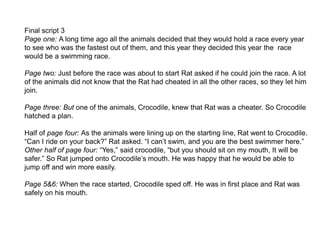 Final script 3
Page one: A long time ago all the animals decided that they would hold a race every year
to see who was the fastest out of them, and this year they decided this year the race
would be a swimming race.
Page two: Just before the race was about to start Rat asked if he could join the race. A lot
of the animals did not know that the Rat had cheated in all the other races, so they let him
join.
Page three: But one of the animals, Crocodile, knew that Rat was a cheater. So Crocodile
hatched a plan.
Half of page four: As the animals were lining up on the starting line, Rat went to Crocodile.
“Can I ride on your back?” Rat asked. “I can’t swim, and you are the best swimmer here.”
Other half of page four: “Yes,” said crocodile, “but you should sit on my mouth, It will be
safer.” So Rat jumped onto Crocodile’s mouth. He was happy that he would be able to
jump off and win more easily.
Page 5&6: When the race started, Crocodile sped off. He was in first place and Rat was
safely on his mouth.
 