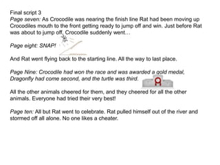 Final script 3
Page seven: As Crocodile was nearing the finish line Rat had been moving up
Crocodiles mouth to the front getting ready to jump off and win. Just before Rat
was about to jump off, Crocodile suddenly went…
Page eight: SNAP!
And Rat went flying back to the starting line. All the way to last place.
Page Nine: Crocodile had won the race and was awarded a gold medal,
Dragonfly had come second, and the turtle was third.
All the other animals cheered for them, and they cheered for all the other
animals. Everyone had tried their very best!
Page ten: All but Rat went to celebrate. Rat pulled himself out of the river and
stormed off all alone. No one likes a cheater.
 