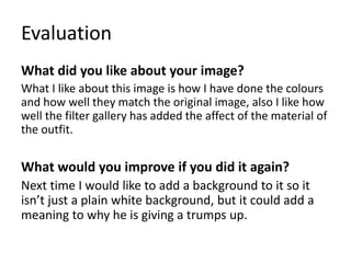 Evaluation
What did you like about your image?
What I like about this image is how I have done the colours
and how well they match the original image, also I like how
well the filter gallery has added the affect of the material of
the outfit.
What would you improve if you did it again?
Next time I would like to add a background to it so it
isn’t just a plain white background, but it could add a
meaning to why he is giving a trumps up.
 