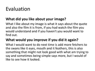 Evaluation
What did you like about your image?
What I like about my image is what it says about the quote
and also the film it is from, if you had watch the film you
would understand and if you haven't you would want to
find out.
What would you improve if you did it again?
What I would want to do next time is add more fetchers to
the swans like it eyes, mouth and it feathers, this is also
something that might not look good with what am trying to
say and sometimes being simple says more, but I would of
like to see how it looked.
 