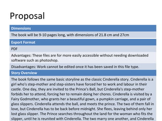 Proposal 
Dimensions 
The book will be 9-10 pages long, with dimensions of 21.8 cm and 27cm 
Export Format 
PDF 
Advantages: These files are for more easily accessible without needing downloaded 
software such as photoshop. 
Disadvantages: Work cannot be edited once it has been saved in this file type. 
Story Overview 
The book follows the same basic storyline as the classic Cinderella story. Cinderella is a 
girl who's step-mother and step-sisters have forced her to work and labour in their 
castle. One day, they are invited to the Prince's Ball, but Cinderella's step-mother 
forbids her to attend, forcing her to remain doing her chores. Cinderella is visited by a 
Fairy Godmother, who grants her a beautiful gown, a pumpkin carriage, and a pair of 
glass slippers. Cinderella attends the ball, and meets the prince. The two of them fall in 
love, but Cinderella has to be back before midnight. She flees, leaving behind only her 
lost glass slipper. The Prince searches throughout the land for the woman who fits the 
slipper, until he is reunited with Cinderella. The two marry one another, and Cinderella 
 