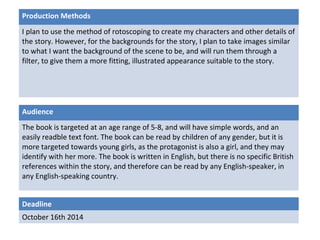 Production Methods 
I plan to use the method of rotoscoping to create my characters and other details of 
the story. However, for the backgrounds for the story, I plan to take images similar 
to what I want the background of the scene to be, and will run them through a 
filter, to give them a more fitting, illustrated appearance suitable to the story. 
Audience 
The book is targeted at an age range of 5-8, and will have simple words, and an 
easily readble text font. The book can be read by children of any gender, but it is 
more targeted towards young girls, as the protagonist is also a girl, and they may 
identify with her more. The book is written in English, but there is no specific British 
references within the story, and therefore can be read by any English-speaker, in 
any English-speaking country. 
Deadline 
October 16th 2014 
 