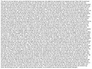 The wife of a rich man fell sick, and as she felt that her end was drawing near, she called her only daughter to her bedside and said, "Dear child, be good and 
pious, and then the good God will always protect thee, and I will look down on thee from heaven and be near thee." Thereupon she closed her eyes and 
departed. Every day the maiden went out to her mother's grave and wept, and she remained pious and good. When winter came the snow spread a white sheet 
over the grave, and when the spring sun had drawn it off again, the man had taken another wife.The woman had brought two daughters into the house with her, 
who were beautiful and fair of face, but vile and black of heart. Now began a bad time for the poor step-child. "Is the stupid goose to sit in the parlour with us?" 
said they. "He who wants to eat bread must earn it; out with the kitchen-wench." They took her pretty clothes away from her, put an old grey bedgown on her, 
and gave her wooden shoes. "Just look at the proud princess, how decked out she is!" they cried, and laughed, and led her into the kitchen. There she had to do 
hard work from morning till night, get up before daybreak, carry water, light fires, cook and wash. Besides this, the sisters did her every imaginable injury they 
mocked her and emptied her peas and lentils into the ashes, so that she was forced to sit and pick them out again. In the evening when she had worked till she 
was weary she had no bed to go to, but had to sleep by the fireside in the ashes. And as on that account she always looked dusty and dirty, they called her 
Cinderella. It happened that the father was once going to the fair, and he asked his two step-daughters what he should bring back for them. "Beautiful dresses," 
said one, "Pearls and jewels," said the second. "And thou, Cinderella," said he, "what wilt thou have?" "Father, break off for me the first branch which knocks 
against your hat on your way home." So he bought beautiful dresses, pearls and jewels for his two step-daughters, and on his way home, as he was riding 
through a green thicket, a hazel twig brushed against him and knocked off his hat. Then he broke off the branch and took it with him. When he reached home he 
gave his step-daughters the things which they had wished for, and to Cinderella he gave the branch from the hazel-bush. Cinderella thanked him, went to her 
mother's grave and planted the branch on it, and wept so much that the tears fell down on it and watered it. It grew, however, and became a handsome tree. 
Thrice a day Cinderella went and sat beneath it, and wept and prayed, and a little white bird always came on the tree, and if Cinderella expressed a wish, the 
bird threw down to her what she had wished for.It happened, however, that the King appointed a festival which was to last three days, and to which all the 
beautiful young girls in the country were invited, in order that his son might choose himself a bride. When the two step-sisters heard that they too were to appear 
among the number, they were delighted, called Cinderella and said, "Comb our hair for us, brush our shoes and fasten our buckles, for we are going to the 
festival at the King's palace." Cinderella obeyed, but wept, because she too would have liked to go with them to the dance, and begged her step-mother to allow 
her to do so. "Thou go, Cinderella!" said she; "Thou art dusty and dirty, and wouldst go to the festival? Thou hast no clothes and shoes, and yet wouldst dance!" 
As, however, Cinderella went on asking, the step-mother at last said, "I have emptied a dish of lentils into the ashes for thee, if thou hast picked them out again 
in two hours, thou shalt go with us." The maiden went through the back-door into the garden, and called, "You tame pigeons, you turtle-doves, and all you birds 
beneath the sky, come and help me to pick"The good into the pot,The bad into the crop."Then two white pigeons came in by the kitchen-window, and afterwards 
the turtle-doves, and at last all the birds beneath the sky, came whirring and crowding in, and alighted amongst the ashes. And the pigeons nodded with their 
heads and began pick, pick, pick, pick, and the rest began also pick, pick, pick, pick, and gathered all the good grains into the dish. Hardly had one hour passed 
before they had finished, and all flew out again. Then the girl took the dish to her step-mother, and was glad, and believed that now she would be allowed to go 
with them to the festival. But the step-mother said, "No, Cinderella, thou hast no clothes and thou canst not dance; thou wouldst only be laughed at." And as 
Cinderella wept at this, the step-mother said, "If thou canst pick two dishes of lentils out of the ashes for me in one hour, thou shalt go with us." And she thought 
to herself, "That she most certainly cannot do." When the step-mother had emptied the two dishes of lentils amongst the ashes, the maiden went through the 
back-door into the garden and cried, "You tame pigeons, you turtle-doves, and all you birds under heaven, come and help me to pick"The good into the pot,The 
bad into the crop."Then two white pigeons came in by the kitchen-window, and afterwards the turtle-doves, and at length all the birds beneath the sky, came 
whirring and crowding in, and alighted amongst the ashes. And the doves nodded with their heads and began pick, pick, pick, pick, and the others began also 
pick, pick, pick, pick, and gathered all the good seeds into the dishes, and before half an hour was over they had already finished, and all flew out again. Then 
the maiden carried the dishes to the step-mother and was delighted, and believed that she might now go with them to the festival. But the step-mother said, "All 
this will not help thee; thou goest not with us, for thou hast no clothes and canst not dance; we should be ashamed of thee!" On this she turned her back on 
Cinderella, and hurried away with her two proud daughters.As no one was now at home, Cinderella went to her mother's grave beneath the hazel-tree, and 
cried,"Shiver and quiver, little tree,Silver and gold throw down over me."Then the bird threw a gold and silver dress down to her, and slippers embroidered with 
silk and silver. She put on the dress with all speed, and went to the festival. Her step-sisters and the step-mother however did not know her, and thought she 
must be a foreign princess, for she looked so beautiful in the golden dress. They never once thought of Cinderella, and believed that she was sitting at home in 
the dirt, picking lentils out of the ashes. The prince went to meet her, took her by the hand and danced with her. He would dance with no other maiden, and 
never left loose of her hand, and if any one else came to invite her, he said, "This is my partner."She danced till it was evening, and then she wanted to go 
home. But the King's son said, "I will go with thee and bear thee company," for he wished to see to whom the beautiful maiden belonged. 
 
