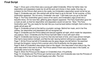 Final Script 
Page 1: Once upon a time there was a young girl called Cinderella. When her father died, her 
stepmother and stepsisters made her do all the work and chores in their castle. One day, an 
invitation for the Prince’s Ball came to the castle, but Cinderella’s stepmother would not let her go. 
Page 2: Cinderella was sad. She wished with all her heart to go to the ball. To her surprise, a Fairy 
Godmother appeared. “Do not worry, Cinderella” she said. “I will make sure you go to the ball” 
Page 3: The Fairy Godmother gave a wave of her wand, and Cinderella’s rags turned into a 
beautiful dress. On her bare feet, glittering glass slippers appeared. The Fairy Godmother gave her 
a mask as well, so that her stepmother and stepsisters would not see her. “Now,” The Fairy 
Godmother said “You are ready for the ball. But you must be back before midnight, that is when my 
spells will all wear off.” 
Page 4: Cinderella arrived at the ball by a pumpkin carriage. Behind her mask, and in her fine 
clothes, her stepmother and stepsisters did not recognise her. 
Page 5: Cinderella and the Prince talked and danced together all night, which made her stepsisters 
very jealous. Soon, Cinderella and the Prince had both fallen in love with each other. 
Page 6: Cinderella was having so much fun that she lost track of time, and it was almost midnight. 
She had to leave before midnight, and fled the ball, leaving behind nothing but a glass slipper. 
Page 7: All the Prince had left of Cinderella was the glass slipper she left behind. He searched 
through the Kingdom, trying to find a woman who’s foot fit perfectly into the glass slipper. 
Page 8: Both of Cinderella’s step-sisters tried on the slipper. One step-sister’s foot was to big, the 
other step-sister’s foot was to small. The Prince asked if there was anyone else in the Castle, so 
Cinderella came to try the slipper. 
Page 9: When the Prince put the slipper on Cinderella’s foot, it fit perfectly. 
Page 10: Cinderella and The Prince got married soon after, and Cinderella was now the Princess of 
the Kingdom. The two of them lived happily ever after. The End. 
 