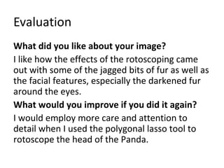Evaluation 
What did you like about your image? 
I like how the effects of the rotoscoping came 
out with some of the jagged bits of fur as well as 
the facial features, especially the darkened fur 
around the eyes. 
What would you improve if you did it again? 
I would employ more care and attention to 
detail when I used the polygonal lasso tool to 
rotoscope the head of the Panda. 
 