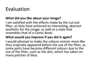 Evaluation 
What did you like about your image? 
I am satisfied with the effects made by the cut-out 
filter, as they have achieved an interesting, abstract 
aesthetic for the image, as well as a style that 
resembles that of a Comic Book. 
What would you improve if you did it again? 
I would attempt to make the colours remain more like 
they originally appeared before the use of the filter, as 
some parts have become different colours due to the 
use of the filter, such as the skin, which has taken on 
many patches of blue. 
 