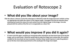 Evaluation of Rotoscope 2 
• What did you like about your image? 
i like the colours I chose to use for this rotoscope as I think they make the image look more realistic as they 
are appropriate and match the colours in the original image, I managed to do this by using the colour 
selecting tool to pick the colours for each section from the original image. In this image, I am also 
pleased with the outline of the fish as It is recognisable as a clown fish. 
• What would you improve if you did it again? 
• If I were to do this again I would try to incorporate other techniques we have learnt how to do into the 
image, such as comic book, I think this would help to make the image more cartoon like, this could be 
suitable for the story book we have to produce. Another thing I would improve is make the gradient I 
put on the face more obvious/prominent as this would give the image more depth. 
 