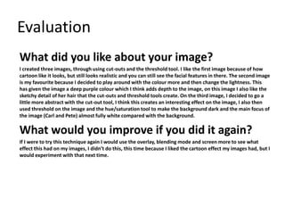 Evaluation 
What did you like about your image? 
I created three images, through using cut-outs and the threshold tool. I like the first image because of how 
cartoon like it looks, but still looks realistic and you can still see the facial features in there. The second image 
is my favourite because I decided to play around with the colour more and then change the lightness. This 
has given the image a deep purple colour which I think adds depth to the image, on this image I also like the 
sketchy detail of her hair that the cut-outs and threshold tools create. On the third image, I decided to go a 
little more abstract with the cut-out tool, I think this creates an interesting effect on the image, I also then 
used threshold on the image and the hue/saturation tool to make the background dark and the main focus of 
the image (Carl and Pete) almost fully white compared with the background. 
What would you improve if you did it again? 
If I were to try this technique again I would use the overlay, blending mode and screen more to see what 
effect this had on my images, I didn’t do this, this time because I liked the cartoon effect my images had, but I 
would experiment with that next time. 
 