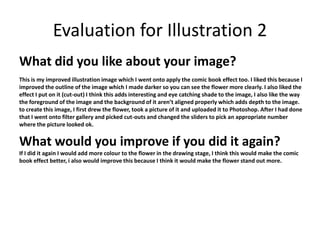 Evaluation for Illustration 2 
What did you like about your image? 
This is my improved illustration image which I went onto apply the comic book effect too. I liked this because I 
improved the outline of the image which I made darker so you can see the flower more clearly. I also liked the 
effect I put on it (cut-out) I think this adds interesting and eye catching shade to the image, I also like the way 
the foreground of the image and the background of it aren’t aligned properly which adds depth to the image. 
to create this image, I first drew the flower, took a picture of it and uploaded it to Photoshop. After I had done 
that I went onto filter gallery and picked cut-outs and changed the sliders to pick an appropriate number 
where the picture looked ok. 
What would you improve if you did it again? 
If I did it again I would add more colour to the flower in the drawing stage, I think this would make the comic 
book effect better, i also would improve this because I think it would make the flower stand out more. 
 