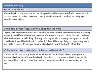 Feedback Summary 
Sum up your feedback. 
My feedback on my proposal was mostly positive with some areas for improvement, I 
received most of my improvements on my mind map section such as including age 
specific information. 
Which parts of your feedback do you agree with and why? 
I agree with my improvements that need to be made on my mood board such as adding 
images from different illustrated versions of the same story as this would help to show 
what techniques I am thinking of using. I also agree with showing, on my mood board, 
how the text would be laid out in my book, I think this would help to improve my work 
and make it clearer for people to understand what I want the book to look like. 
Which parts of your feedback do you disagree with and why? 
I think I could improve my initial ideas with all of the feedback I have been given so I 
don’t really disagree with any feedback I have been given because I feel it was all fair 
and everything that was bought up as improvements can be improved on to help my 
work. 
 