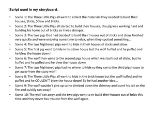 Script used in my storyboard. 
• Scene 1: The Three Little Pigs all went to collect the materials they needed to build their 
houses, Sticks, Straw and Bricks. 
• Scene 2: The Three Little Pigs all started to build their houses, this pig was working hard and 
building his home out of bricks so it was stronger. 
• Scene 3: The two pigs that had decided to build their houses out of sticks and straw finished 
very quickly and were enjoying some time to relax, when they spotted something… 
• Scene 4: The two frightened pigs went to hide in their houses of sticks and straw. 
• Scene 5: The first pig went to hide in his straw house but the wolf huffed and he puffed and 
he blew the house down! 
• Scene 6: The wolf then went to the second pigs house which was built out of sticks, but he 
huffed and he puffed and he blew the house down 
• Scene 7: The two frightened pigs had no where to hide so they ran to the third pigs house to 
get away from the scary wolf! 
• Scene 8: The Three Little Pigs all went to hide in the brick house but the wolf huffed and he 
puffed and he COULDN’T blow the house down! So he had another idea… 
• Scene 9: The wolf wouldn’t give up so he climbed down the chimney and burnt his tail on the 
fire and quickly ran away! 
• Scene 10: The wolf ran away and the two pigs went to re-build their houses out of brick this 
time and they never has trouble from the wolf again. 
 