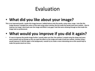 Evaluation 
• What did you like about your image? 
This is my improved panda, I prefer this image because I added texture onto the panda, using colour range. I also like this 
image because I changed the colour of the eyes using colour overlay, this has made the panda look more realistic. Also to 
improve my image I went back over the image and filled in any gaps I had that were showing through as that made the 
image look un-professional. 
• What would you improve if you did it again? 
• If I was to improve the panda image further I would make sure that, the outlines I created using the shape tool were 
more smooth and not bumpy as this can spoil the effect on the image and make it look less realistic. Another thing I 
would improve if I did this again is the background, I would try to create a more interesting one as this would help to 
make the panda stand out more. 
 