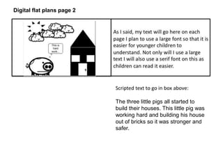 Scripted text to go in box above: 
The three little pigs all started to 
build their houses. This little pig was 
working hard and building his house 
out of bricks so it was stronger and 
safer. 
Digital flat plans page 2 
 