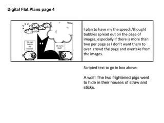 Digital Flat Plans page 4 
I plan to have my the speech/thought 
bubbles spread out on the page of 
images, especially if there is more than 
two per page as I don’t want them to 
over crowd the page and overtake from 
the images. 
Scripted text to go in box above: 
A wolf! The two frightened pigs went 
to hide in their houses of straw and 
sticks. 
 