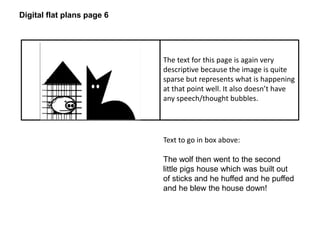Digital flat plans page 6 
The text for this page is again very 
descriptive because the image is quite 
sparse but represents what is happening 
at that point well. It also doesn’t have 
any speech/thought bubbles. 
Text to go in box above: 
The wolf then went to the second 
little pigs house which was built out 
of sticks and he huffed and he puffed 
and he blew the house down! 
 