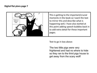 Digital flat plans page 7 
This is getting to the important/crucial 
moments in the book so I want the text 
to mirror this and describe what is 
happening well, I have also started at 
this point adding speech bubbles back in 
to add extra detail for these important 
pages. 
Text to go in box above: 
The two little pigs were very 
frightened and had no where to hide 
so they ran to the third pigs house to 
get away from the scary wolf! 
 