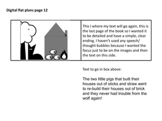 Digital flat plans page 12 
This I where my text will go again, this is 
the last page of the book so I wanted it 
to be detailed and have a simple, clear 
ending. I haven’t used any speech/ 
thought bubbles because I wanted the 
focus just to be on the images and then 
the text on this side. 
Text to go in box above: 
The two little pigs that built their 
houses out of sticks and straw went 
to re-build their houses out of brick 
and they never had trouble from the 
wolf again! 

