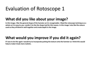 Evaluation of Rotoscope 1 
What did you like about your image? 
In this image, I like the general shape of the hamster as it is recognisable. I liked the rotoscope technique as a 
whole as it is easy to use, I prefer it to the the shape tool for this reason. In this image I also like the colours 
used as they all blend in well together and create depth in the image. 
What would you improve if you did it again? 
If I was to do this again I would try to incorporate putting the texture onto the hamster as I think this would 
help to make it look more realistic. 
 