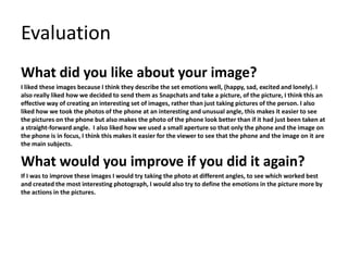 Evaluation
What did you like about your image?
I liked these images because I think they describe the set emotions well, (happy, sad, excited and lonely). I
also really liked how we decided to send them as Snapchats and take a picture, of the picture, I think this an
effective way of creating an interesting set of images, rather than just taking pictures of the person. I also
liked how we took the photos of the phone at an interesting and unusual angle, this makes it easier to see
the pictures on the phone but also makes the photo of the phone look better than if it had just been taken at
a straight-forward angle. I also liked how we used a small aperture so that only the phone and the image on
the phone is in focus, I think this makes it easier for the viewer to see that the phone and the image on it are
the main subjects.
What would you improve if you did it again?
If I was to improve these images I would try taking the photo at different angles, to see which worked best
and created the most interesting photograph, I would also try to define the emotions in the picture more by
the actions in the pictures.
 