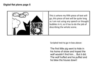 Digital flat plans page 5
Scripted text to go in box above:
The first little pig went to hide in
his home of straw and hoped the
wolf wouldn’t find him… But it did.
The wolf huffed and he puffed and
he blew the house down!
This is where my fifth piece of text will
go, this piece of text will be quite long
as I am not using any speech or thought
bubbles in it, so it has to do the job of
describing the whole scene.
 