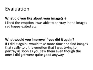 Evaluation
What did you like about your image(s)?
I liked the emption I was able to portray in the images
sad happy exited etc.
What would you improve if you did it again?
If I did it again I would take more time and find images
that really told the emotion that I was trying to
portray as soon as you saw them even though the
ones I did get were quite good anyway
 