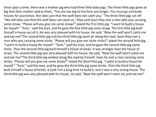 Once upon a time, there was a mother pig who had three little baby pigs. The three little pigs grew so
big that their mother said to them, "You are too big to live here any longer. You must go and build
houses for yourselves. But take care that the wolf does not catch you." The three little pigs set off.
"We will take care that the wolf does not catch us," they said.Soon they met a man who was carrying
some straw. "Please will you give me some straw?" asked the first little pig. "I want to build a house
for myself." "Sure," said the man, and he gave the first little pig some straw. The first little pig built
himself a house out of it. He was very pleased with his house. He said, "Now the wolf won't catch me
and eat me!"The second little pig and the third little pig went on along the road. Soon they met a
man who was carrying some sticks. "Please will you give me some sticks?" asked the second little pig.
"I want to build a house for myself." "Sure," said the man, and he gave the second little pig some
sticks. Then the second little pig built himself a house of sticks. It was stronger than the house of
straw. The second little pig was very pleased with his house. He said, "Now the wolf won't catch me
and eat me!"The third little pig walked along the road by himself. Soon he met a man carrying some
bricks. "Please will you give me some bricks?" asked the third little pig. "I want to build a house for
myself." "Sure," said the man, and he gave the third little pig some bricks. Then the third little pig
built himself a house of bricks. It took him a long time to build it, and it was a very strong house. The
third little pig was very pleased with his house. He said, "Now the wolf won't catch me and eat me!"
 