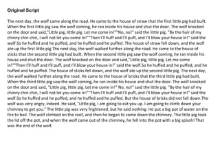 Original Script
The next day, the wolf came along the road. He came to the house of straw that the first little pig had built.
When the first little pig saw the wolf coming, he ran inside his house and shut the door. The wolf knocked
on the door and said,"Little pig, little pig. Let me come in!""No, no!" said the little pig, "By the hair of my
chinny chin chin, I will not let you come in!""Then I'll huff and I'll puff, and I'll blow your house in!" said the
wolf.So he huffed and he puffed, and he huffed and he puffed. The house of straw fell down, and the wolf
ate up the first little pig.The next day, the wolf walked further along the road. He came to the house of
sticks that the second little pig had built. When the second little pig saw the wolf coming, he ran inside his
house and shut the door. The wolf knocked on the door and said,"Little pig, little pig. Let me come
in!""Then I'll huff and I'll puff, and I'll blow your house in!" said the wolf.So he huffed and he puffed, and he
huffed and he puffed. The house of sticks fell down, and the wolf ate up the second little pig. The next day,
the wolf walked further along the road. He came to the house of bricks that the third little pig had built.
When the third little pig saw the wolf coming, he ran inside his house and shut the door. The wolf knocked
on the door and said, "Little pig, little pig. Let me come in!" No, no!" said the little pig. "By the hair of my
chinny chin chin, I will not let you come in!""Then I'll huff and I'll puff, and I'll blow your house in!" said the
wolf.So he huffed and he puffed, and he huffed and he puffed. But the house of bricks did not fall down.The
wolf was very angry, indeed. He said, "Little pig, I am going to eat you up. I am going to climb down your
chimney to get you." The little pig was very frightened, but he said nothing. He put a big pot of water on the
fire to boil. The wolf climbed on the roof, and then he began to come down the chimney. The little pig took
the lid off the pot, and when the wolf came out of the chimney, he fell into the pot with a big splash! That
was the end of the wolf.
 