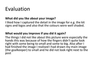 Evaluation
What did you like about your image?
I liked how I captured the detail in the image for e.g. the kit
signs and logos and also that the colours were well shaded.
What would you improve if you did it again?
The things I did not like about this picture were especially the
hands this was because of how the fingers didn’t quite look
right with some being to small and some to big. Also after I
had finished the image I realised I had drawn my main image
(the goalkeeper) to small and he did not look right next to the
post
 