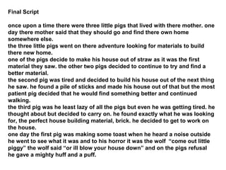 Final Script
once upon a time there were three little pigs that lived with there mother. one
day there mother said that they should go and find there own home
somewhere else.
the three little pigs went on there adventure looking for materials to build
there new home.
one of the pigs decide to make his house out of straw as it was the first
material they saw. the other two pigs decided to continue to try and find a
better material.
the second pig was tired and decided to build his house out of the next thing
he saw. he found a pile of sticks and made his house out of that but the most
patient pig decided that he would find something better and continued
walking.
the third pig was he least lazy of all the pigs but even he was getting tired. he
thought about but decided to carry on. he found exactly what he was looking
for, the perfect house building material, brick. he decided to get to work on
the house.
one day the first pig was making some toast when he heard a noise outside
he went to see what it was and to his horror it was the wolf “come out little
piggy” the wolf said “or ill blow your house down” and on the pigs refusal
he gave a mighty huff and a puff.
 
