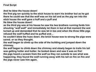 Final Script
And he blew the house down!
the first pig ran quickly to the stick house to warn his brother but as he got
there he could see that the wolf was on his tail and as the pig ran into the
stick house the wolf gave a huff and a puff and
He blew the house down!
as the third pig was at his house he saw his two brothers running fords him
shouting “wolf wolf” and immediately let them in but at that moment the wot
turned up and demanded that he was let in too and when the three little pigs
refused the wolf huffed and he puffed and…
he couldn't blow the hues down. the brick house was to strong the pigs were
saved. or so they thought.
the wolf began to climb up the side of the building and jumped down the
chimney.
the wolf began to climb down the chimney and slowly began to trails his tail
was getting hotter and hotter. he looked down and saw it was on fire!
the pigs heard a scream from the wolf so they ran outside to see what was
happening. they found the wolf running away with his tail on fire on fire and
the pigs never saw him again.
 