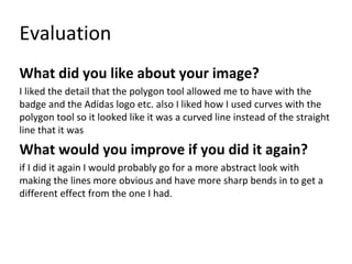 Evaluation
What did you like about your image?
I liked the detail that the polygon tool allowed me to have with the
badge and the Adidas logo etc. also I liked how I used curves with the
polygon tool so it looked like it was a curved line instead of the straight
line that it was
What would you improve if you did it again?
if I did it again I would probably go for a more abstract look with
making the lines more obvious and have more sharp bends in to get a
different effect from the one I had.
 