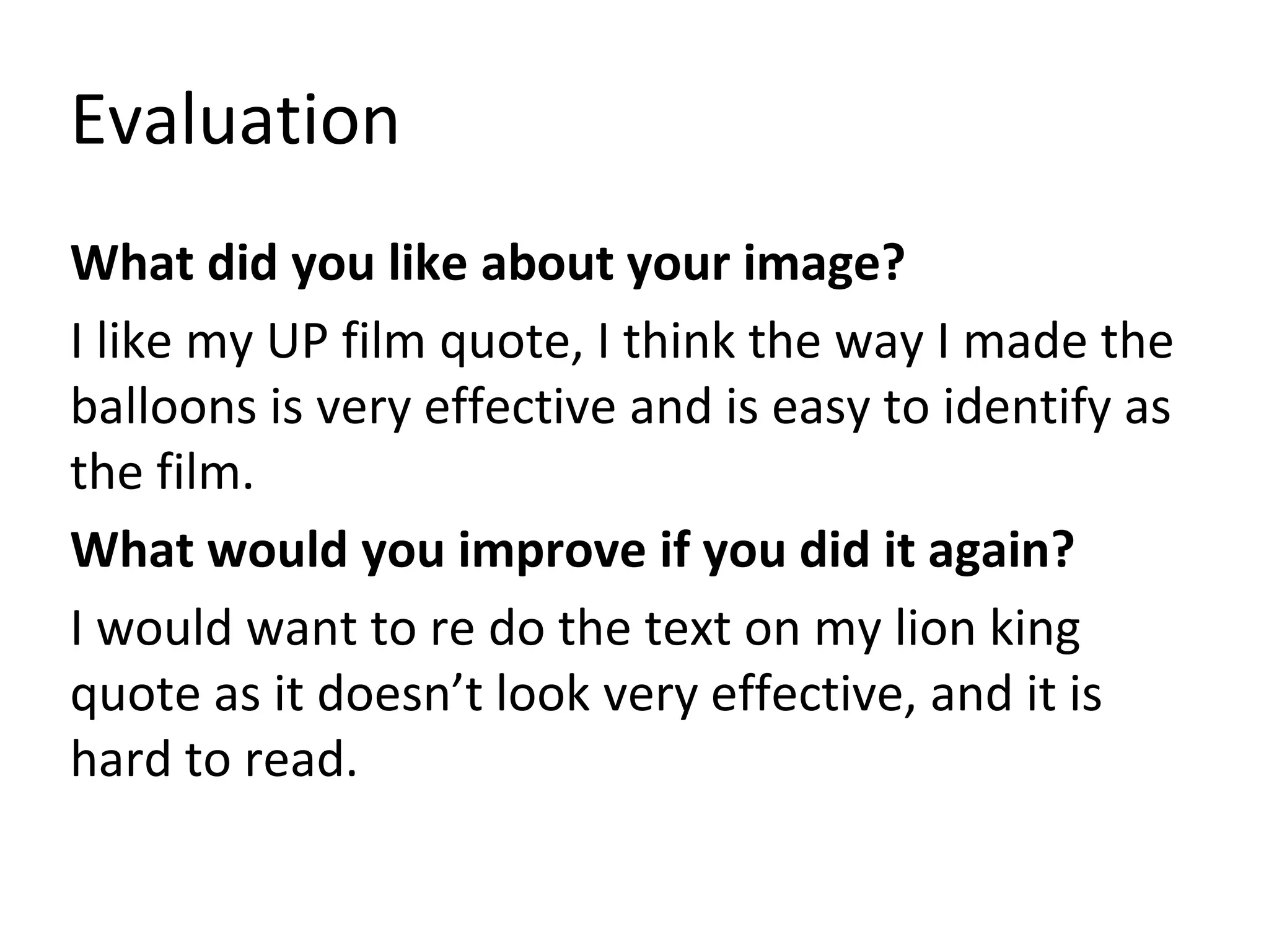 Evaluation
What did you like about your image?
I like my UP film quote, I think the way I made the
balloons is very effective and is easy to identify as
the film.
What would you improve if you did it again?
I would want to re do the text on my lion king
quote as it doesn’t look very effective, and it is
hard to read.
 