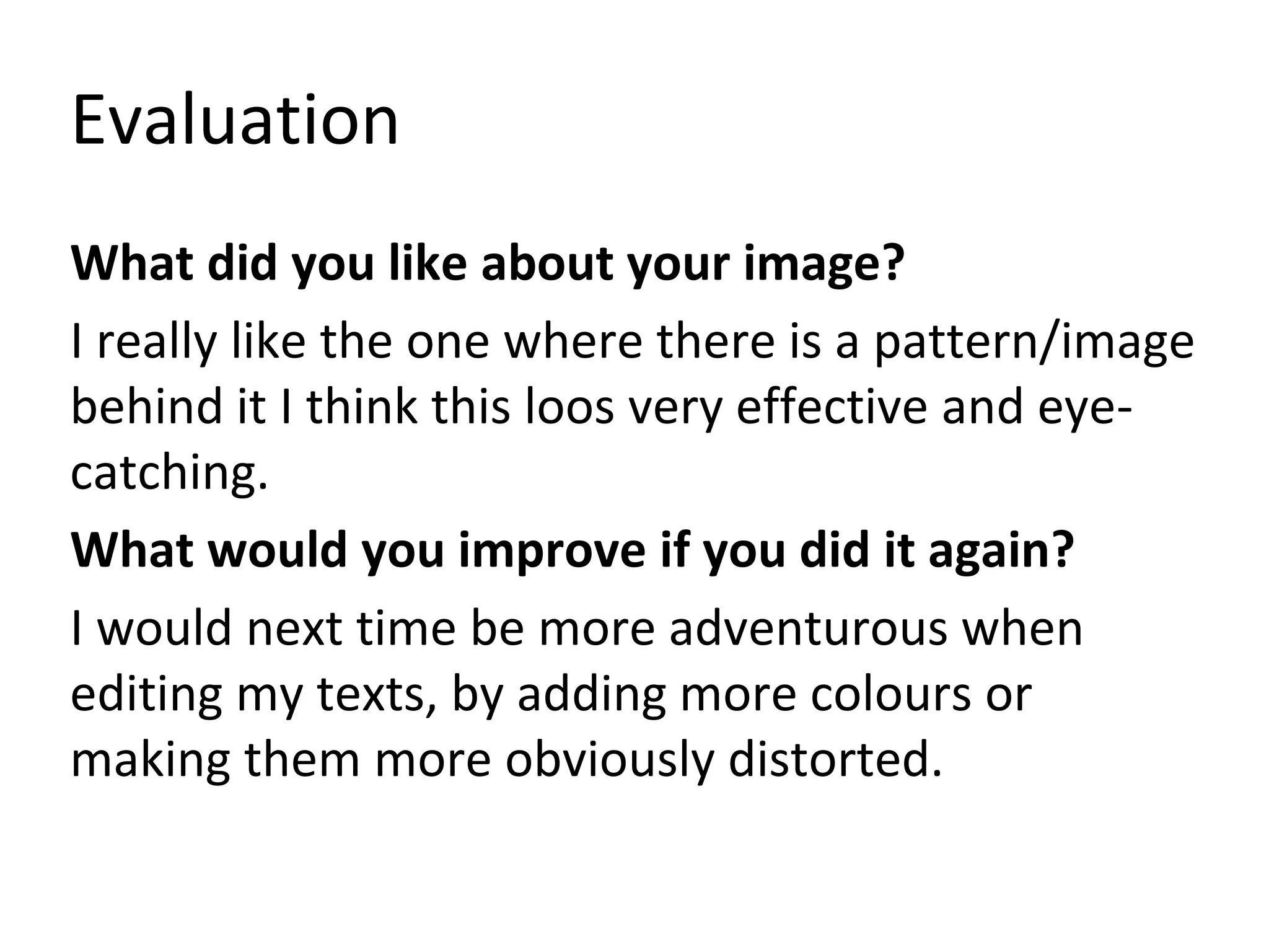 Evaluation
What did you like about your image?
I really like the one where there is a pattern/image
behind it I think this loos very effective and eye-
catching.
What would you improve if you did it again?
I would next time be more adventurous when
editing my texts, by adding more colours or
making them more obviously distorted.
 