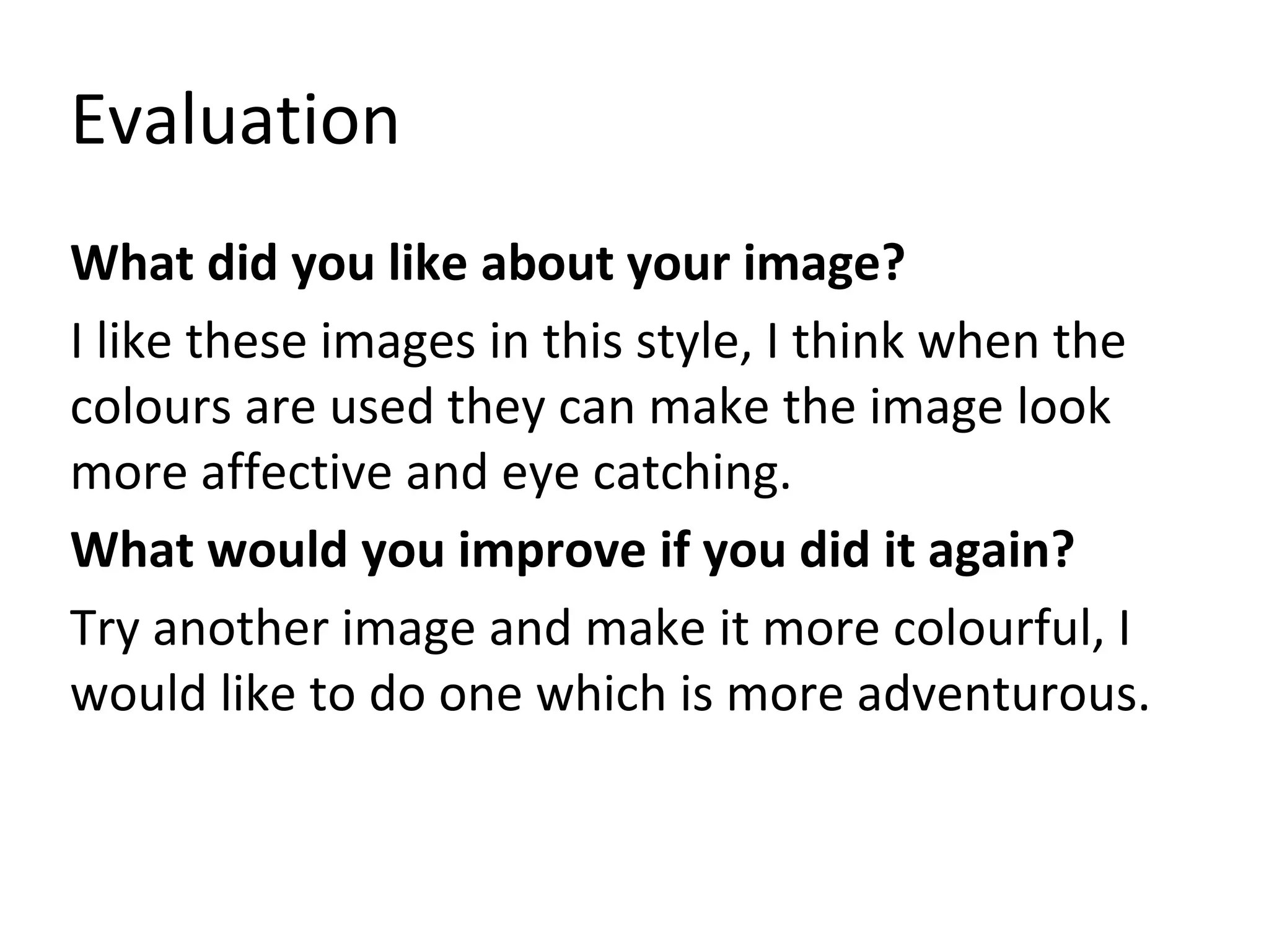 Evaluation
What did you like about your image?
I like these images in this style, I think when the
colours are used they can make the image look
more affective and eye catching.
What would you improve if you did it again?
Try another image and make it more colourful, I
would like to do one which is more adventurous.
 