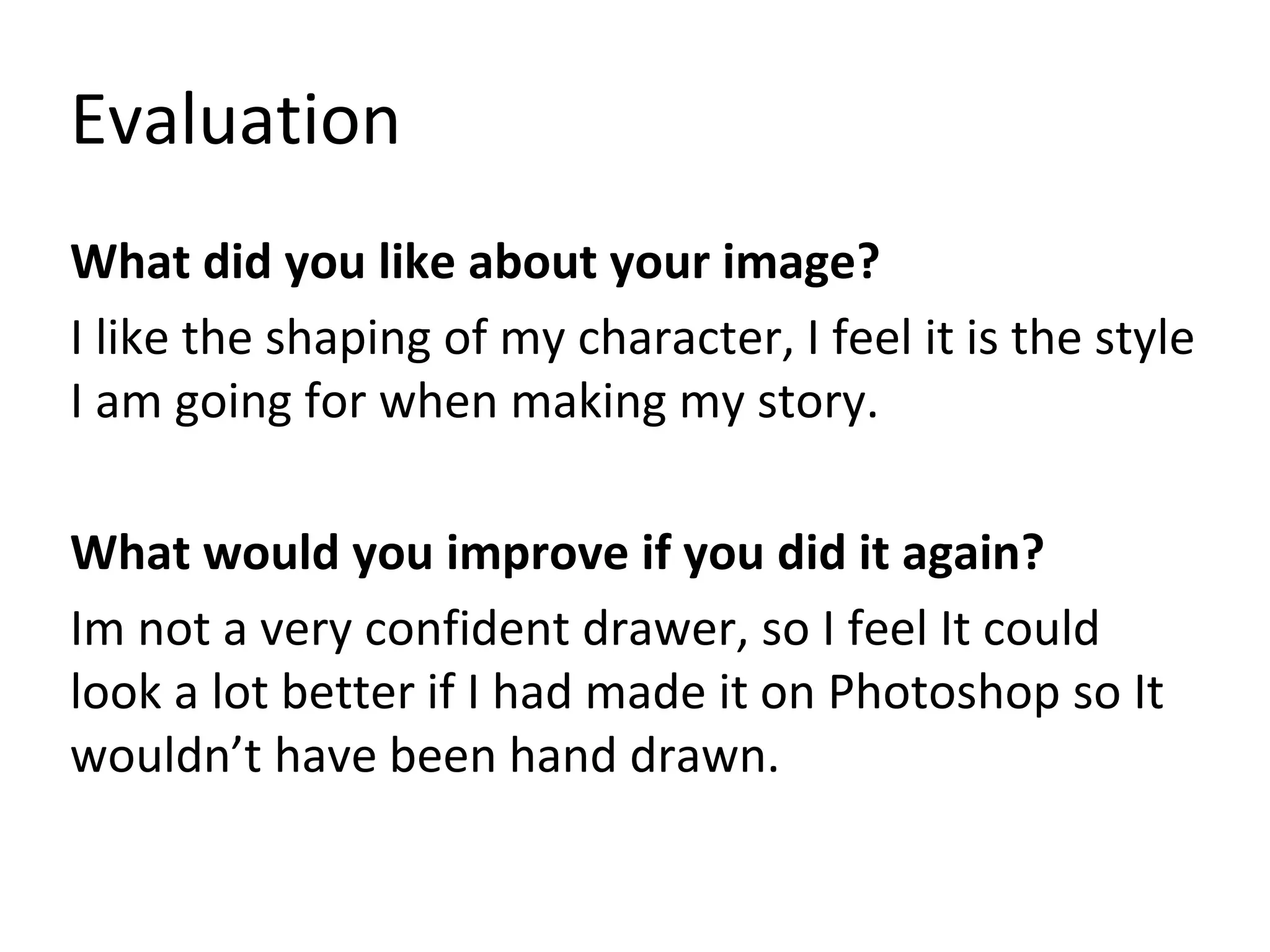 Evaluation
What did you like about your image?
I like the shaping of my character, I feel it is the style
I am going for when making my story.
What would you improve if you did it again?
Im not a very confident drawer, so I feel It could
look a lot better if I had made it on Photoshop so It
wouldn’t have been hand drawn.
 