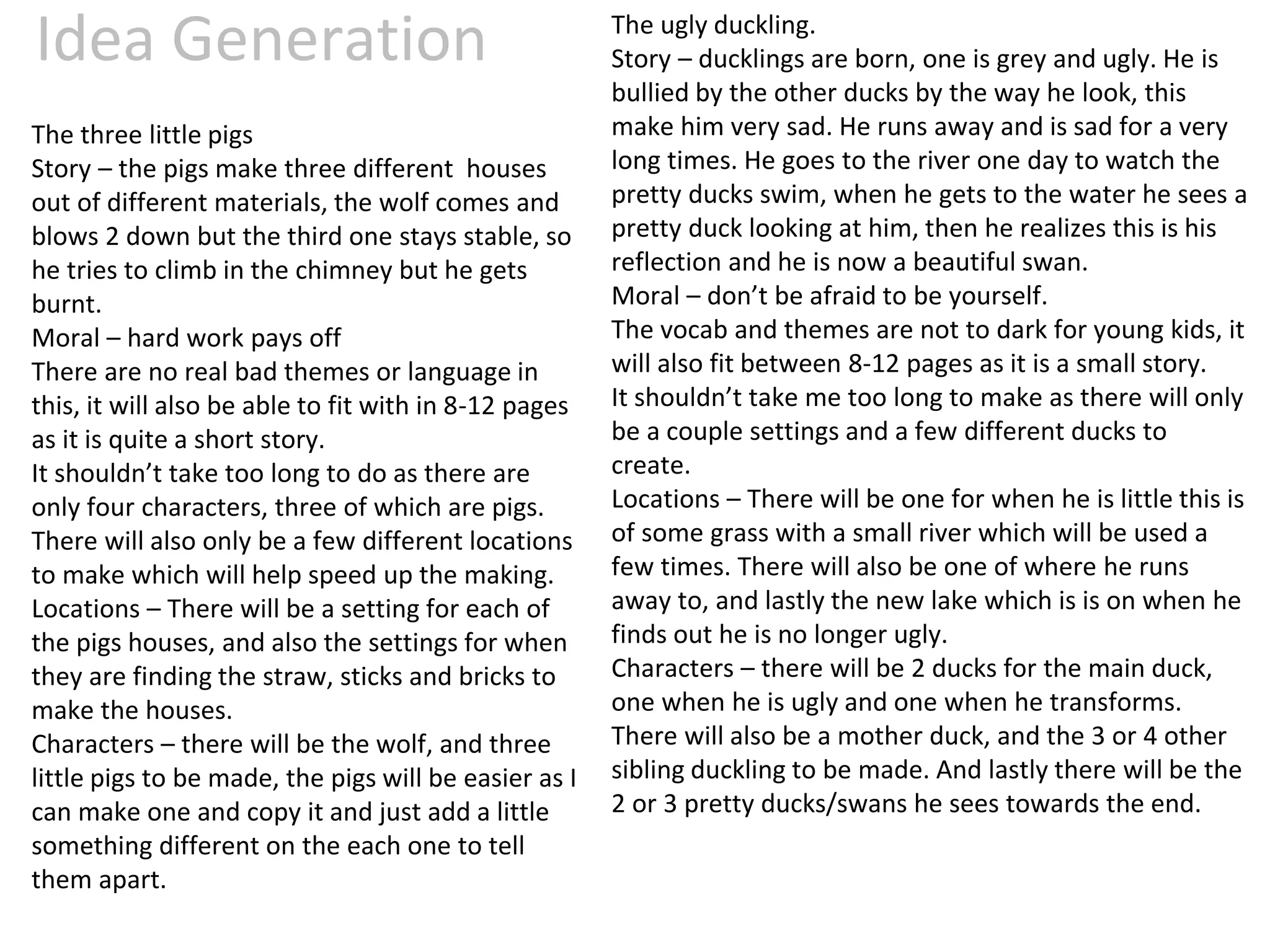 Idea Generation
The three little pigs
Story – the pigs make three different houses
out of different materials, the wolf comes and
blows 2 down but the third one stays stable, so
he tries to climb in the chimney but he gets
burnt.
Moral – hard work pays off
There are no real bad themes or language in
this, it will also be able to fit with in 8-12 pages
as it is quite a short story.
It shouldn’t take too long to do as there are
only four characters, three of which are pigs.
There will also only be a few different locations
to make which will help speed up the making.
Locations – There will be a setting for each of
the pigs houses, and also the settings for when
they are finding the straw, sticks and bricks to
make the houses.
Characters – there will be the wolf, and three
little pigs to be made, the pigs will be easier as I
can make one and copy it and just add a little
something different on the each one to tell
them apart.
The ugly duckling.
Story – ducklings are born, one is grey and ugly. He is
bullied by the other ducks by the way he look, this
make him very sad. He runs away and is sad for a very
long times. He goes to the river one day to watch the
pretty ducks swim, when he gets to the water he sees a
pretty duck looking at him, then he realizes this is his
reflection and he is now a beautiful swan.
Moral – don’t be afraid to be yourself.
The vocab and themes are not to dark for young kids, it
will also fit between 8-12 pages as it is a small story.
It shouldn’t take me too long to make as there will only
be a couple settings and a few different ducks to
create.
Locations – There will be one for when he is little this is
of some grass with a small river which will be used a
few times. There will also be one of where he runs
away to, and lastly the new lake which is is on when he
finds out he is no longer ugly.
Characters – there will be 2 ducks for the main duck,
one when he is ugly and one when he transforms.
There will also be a mother duck, and the 3 or 4 other
sibling duckling to be made. And lastly there will be the
2 or 3 pretty ducks/swans he sees towards the end.
 