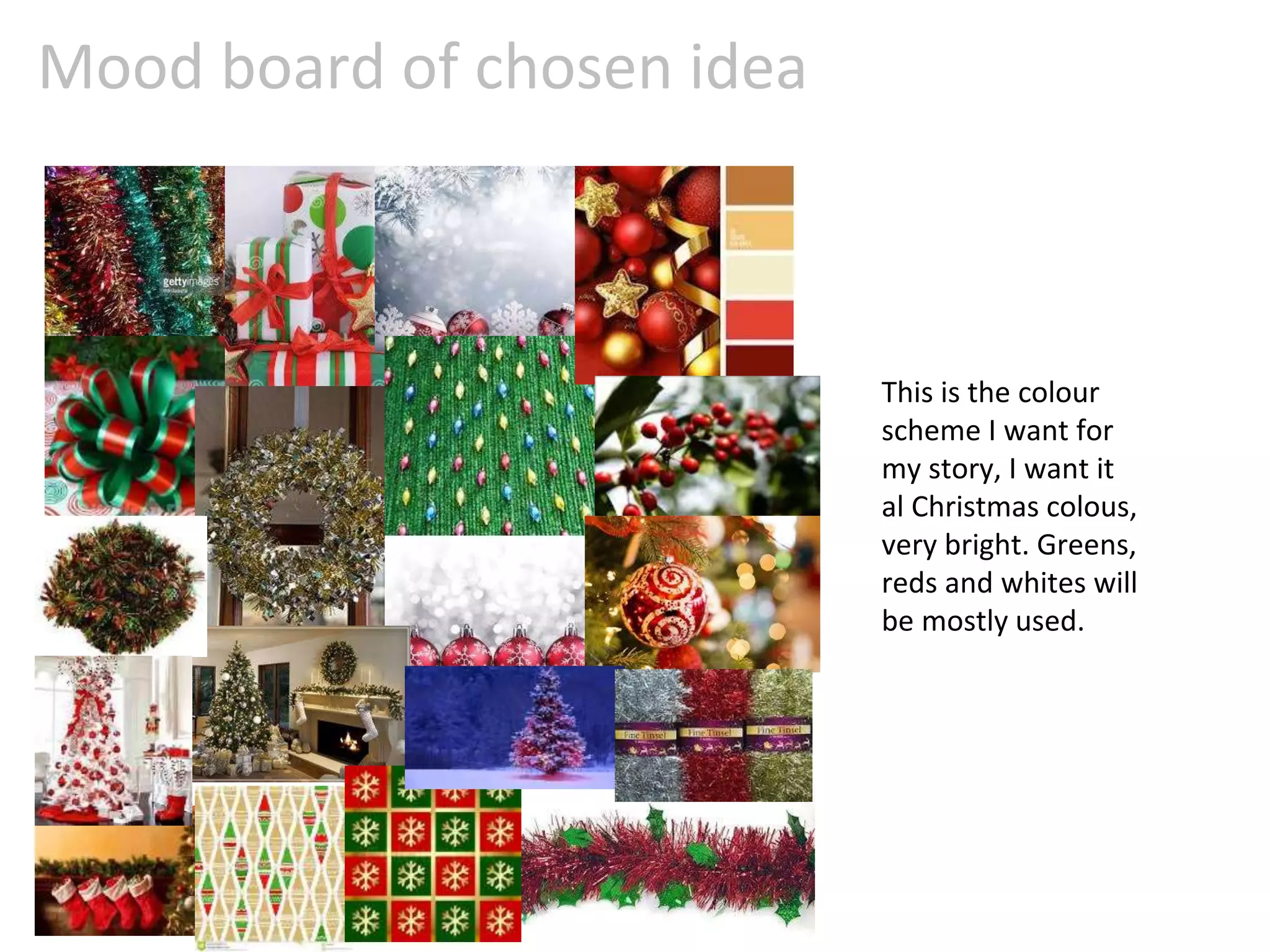 Mood board of chosen idea
This is the colour
scheme I want for
my story, I want it
al Christmas colous,
very bright. Greens,
reds and whites will
be mostly used.
 