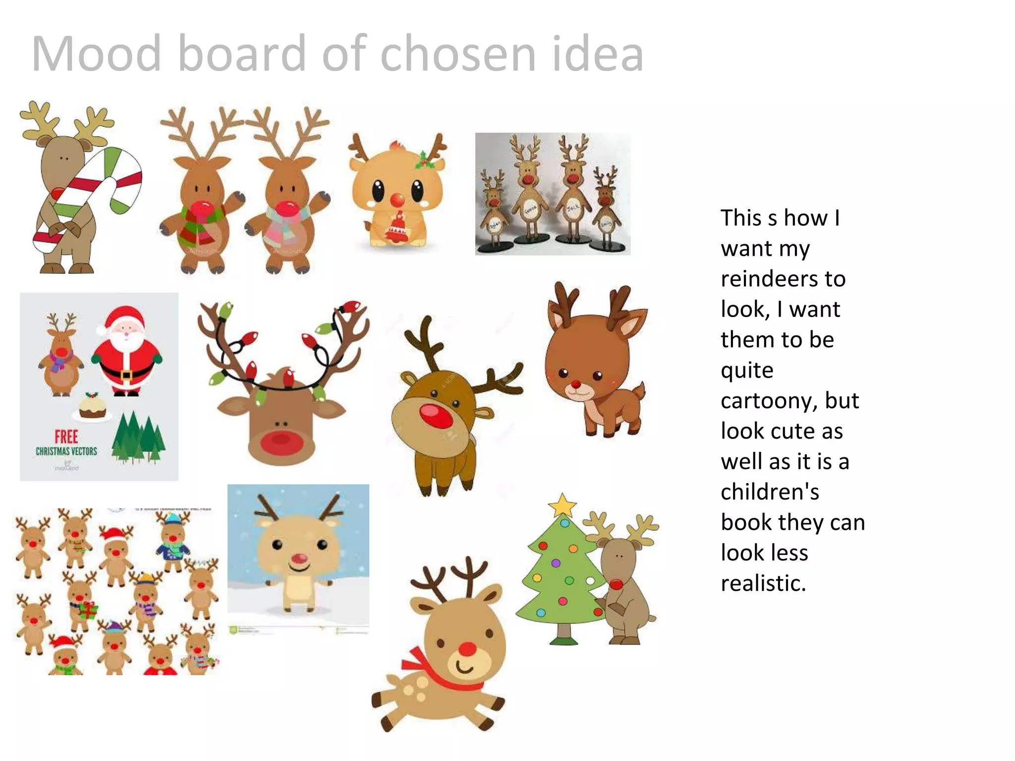 Mood board of chosen idea
This s how I
want my
reindeers to
look, I want
them to be
quite
cartoony, but
look cute as
well as it is a
children's
book they can
look less
realistic.
 