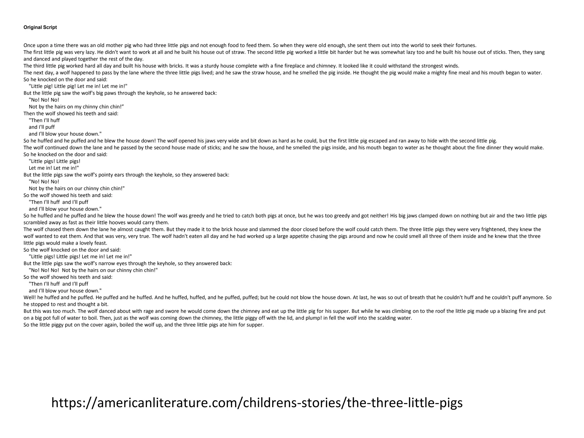 Original Script
Once upon a time there was an old mother pig who had three little pigs and not enough food to feed them. So when they were old enough, she sent them out into the world to seek their fortunes.
The first little pig was very lazy. He didn't want to work at all and he built his house out of straw. The second little pig worked a little bit harder but he was somewhat lazy too and he built his house out of sticks. Then, they sang
and danced and played together the rest of the day.
The third little pig worked hard all day and built his house with bricks. It was a sturdy house complete with a fine fireplace and chimney. It looked like it could withstand the strongest winds.
The next day, a wolf happened to pass by the lane where the three little pigs lived; and he saw the straw house, and he smelled the pig inside. He thought the pig would make a mighty fine meal and his mouth began to water.
So he knocked on the door and said:
"Little pig! Little pig! Let me in! Let me in!"
But the little pig saw the wolf's big paws through the keyhole, so he answered back:
"No! No! No!
Not by the hairs on my chinny chin chin!”
Then the wolf showed his teeth and said:
"Then I'll huff
and I'll puff
and I'll blow your house down."
So he huffed and he puffed and he blew the house down! The wolf opened his jaws very wide and bit down as hard as he could, but the first little pig escaped and ran away to hide with the second little pig.
The wolf continued down the lane and he passed by the second house made of sticks; and he saw the house, and he smelled the pigs inside, and his mouth began to water as he thought about the fine dinner they would make.
So he knocked on the door and said:
"Little pigs! Little pigs!
Let me in! Let me in!"
But the little pigs saw the wolf's pointy ears through the keyhole, so they answered back:
"No! No! No!
Not by the hairs on our chinny chin chin!"
So the wolf showed his teeth and said:
"Then I'll huff and I'll puff
and I'll blow your house down."
So he huffed and he puffed and he blew the house down! The wolf was greedy and he tried to catch both pigs at once, but he was too greedy and got neither! His big jaws clamped down on nothing but air and the two little pigs
scrambled away as fast as their little hooves would carry them.
The wolf chased them down the lane he almost caught them. But they made it to the brick house and slammed the door closed before the wolf could catch them. The three little pigs they were very frightened, they knew the
wolf wanted to eat them. And that was very, very true. The wolf hadn't eaten all day and he had worked up a large appetite chasing the pigs around and now he could smell all three of them inside and he knew that the three
little pigs would make a lovely feast.
So the wolf knocked on the door and said:
"Little pigs! Little pigs! Let me in! Let me in!"
But the little pigs saw the wolf's narrow eyes through the keyhole, so they answered back:
"No! No! No! Not by the hairs on our chinny chin chin!"
So the wolf showed his teeth and said:
"Then I'll huff and I'll puff
and I'll blow your house down."
Well! he huffed and he puffed. He puffed and he huffed. And he huffed, huffed, and he puffed, puffed; but he could not blow the house down. At last, he was so out of breath that he couldn't huff and he couldn't puff anymore. So
he stopped to rest and thought a bit.
But this was too much. The wolf danced about with rage and swore he would come down the chimney and eat up the little pig for his supper. But while he was climbing on to the roof the little pig made up a blazing fire and put
on a big pot full of water to boil. Then, just as the wolf was coming down the chimney, the little piggy off with the lid, and plump! in fell the wolf into the scalding water.
So the little piggy put on the cover again, boiled the wolf up, and the three little pigs ate him for supper.
https://americanliterature.com/childrens-stories/the-three-little-pigs
 