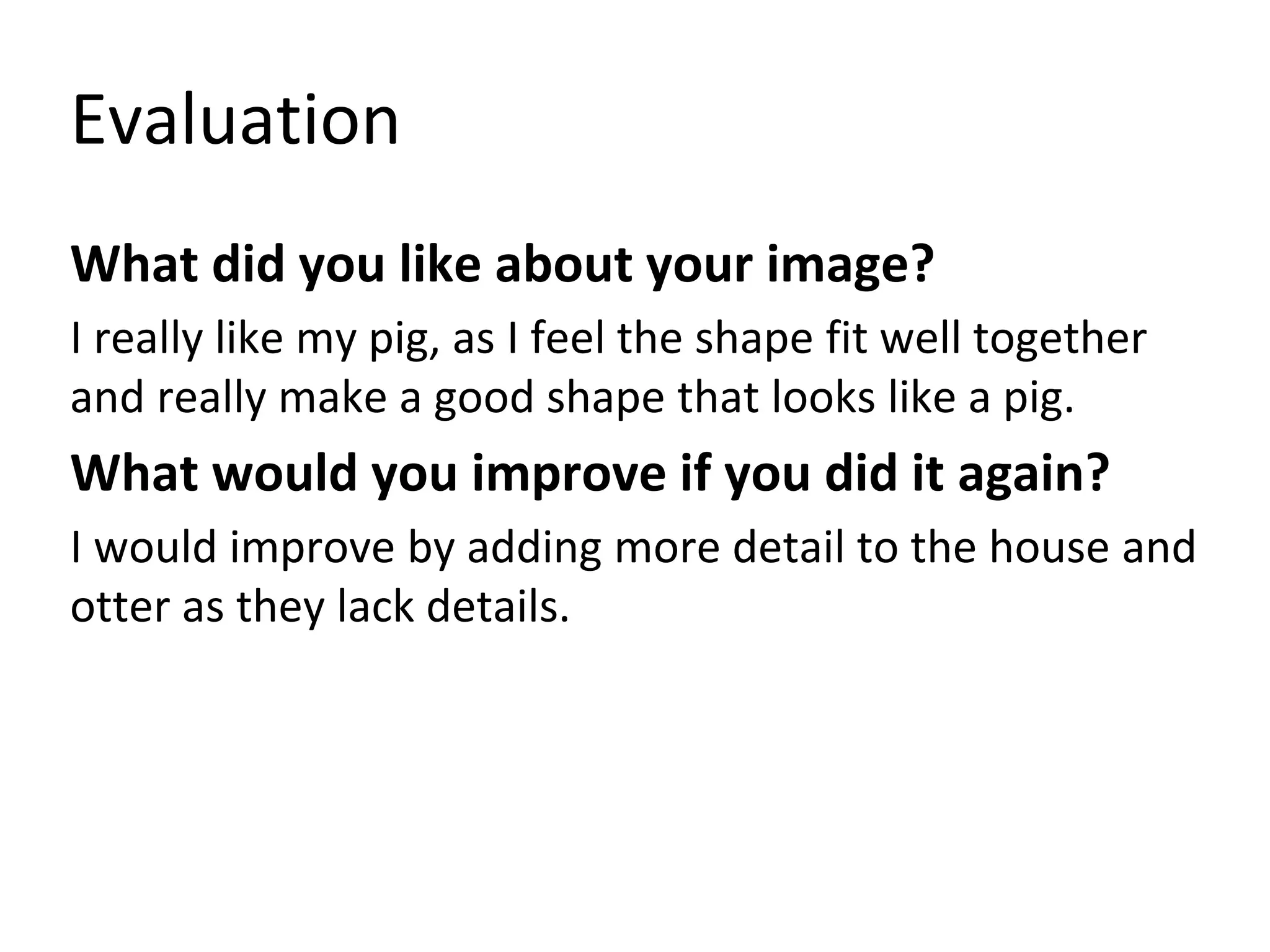 Evaluation
What did you like about your image?
I really like my pig, as I feel the shape fit well together
and really make a good shape that looks like a pig.
What would you improve if you did it again?
I would improve by adding more detail to the house and
otter as they lack details.
 