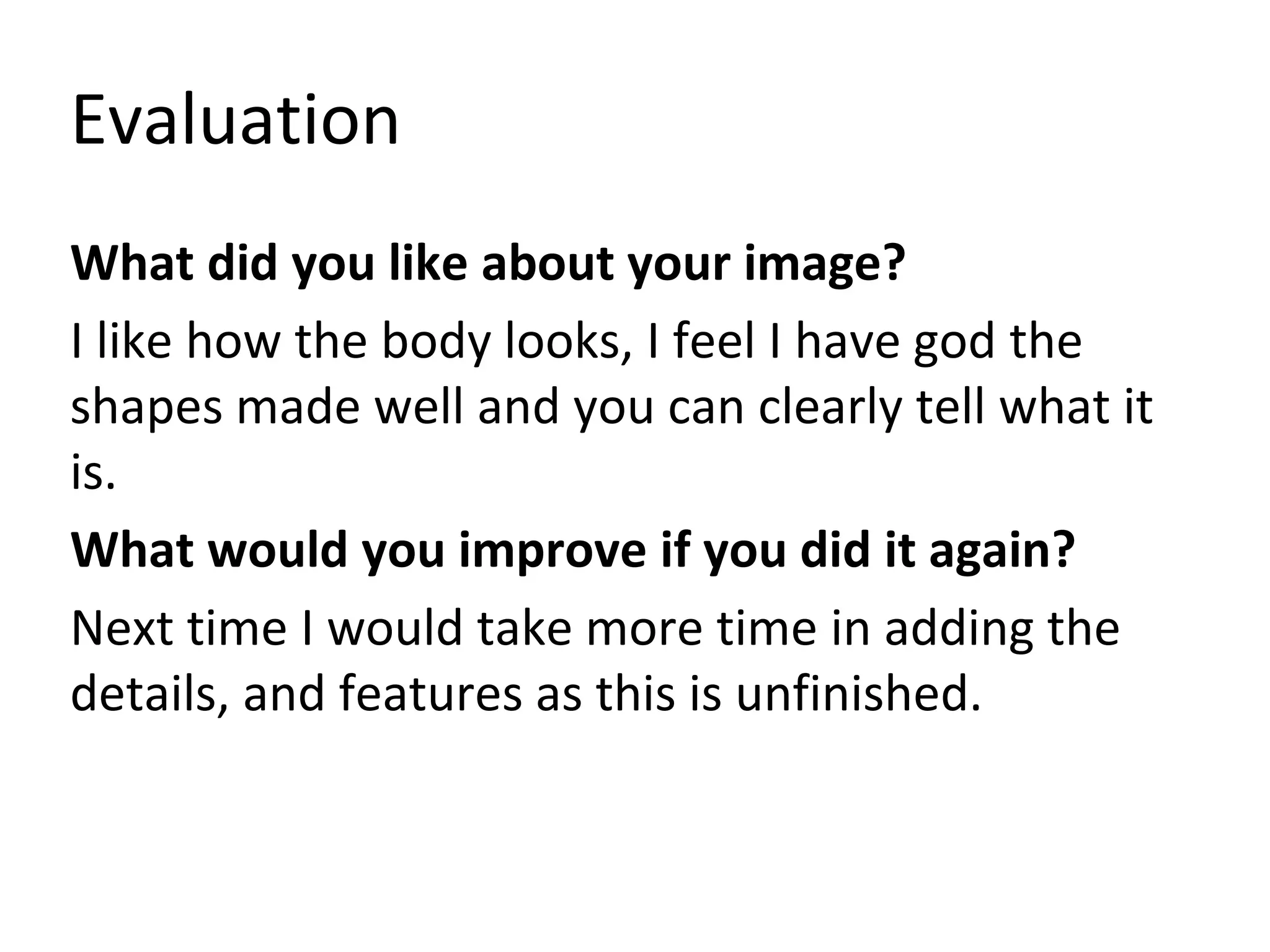 Evaluation
What did you like about your image?
I like how the body looks, I feel I have god the
shapes made well and you can clearly tell what it
is.
What would you improve if you did it again?
Next time I would take more time in adding the
details, and features as this is unfinished.
 