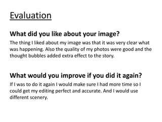 Evaluation
What did you like about your image?
The thing I liked about my image was that it was very clear what
was happening. Also the quality of my photos were good and the
thought bubbles added extra effect to the story.
What would you improve if you did it again?
If I was to do it again I would make sure I had more time so I
could get my editing perfect and accurate. And I would use
different scenery.
 