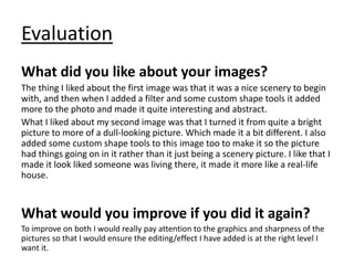 Evaluation
What did you like about your images?
The thing I liked about the first image was that it was a nice scenery to begin
with, and then when I added a filter and some custom shape tools it added
more to the photo and made it quite interesting and abstract.
What I liked about my second image was that I turned it from quite a bright
picture to more of a dull-looking picture. Which made it a bit different. I also
added some custom shape tools to this image too to make it so the picture
had things going on in it rather than it just being a scenery picture. I like that I
made it look liked someone was living there, it made it more like a real-life
house.
What would you improve if you did it again?
To improve on both I would really pay attention to the graphics and sharpness of the
pictures so that I would ensure the editing/effect I have added is at the right level I
want it.
 