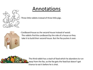 Annotations
- Three little rabbits instead of three little pigs.
- Cardboard house as the second house instead of wood.
The rabbits find the cardboard by the side of a house so they
take it to build their second house. But the fox pushes it over.
- The third rabbit has a stash of food which he abandons to run
away from the fox, so the fox gets the food but doesn’t get
chance to eat it before he is shot.
 