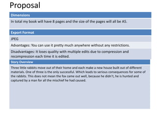 Proposal
Dimensions
In total my book will have 8 pages and the size of the pages will all be A5.
Story Overview
Three little rabbits move out of their home and each make a new house built out of different
materials. One of three is the only successful. Which leads to serious consequences for some of
the rabbits. This does not mean the fox came out well, because he didn’t, he is hunted and
captured by a man for all the mischief he had caused.
Export Format
JPEG
Advantages: You can use it pretty much anywhere without any restrictions.
Disadvantages: It loses quality with multiple edits due to compression and
recompression each time it is edited.
 